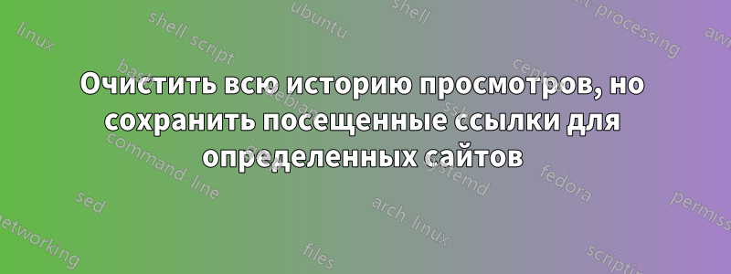 Очистить всю историю просмотров, но сохранить посещенные ссылки для определенных сайтов