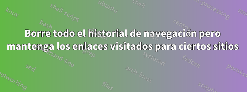 Borre todo el historial de navegación pero mantenga los enlaces visitados para ciertos sitios