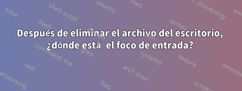 Después de eliminar el archivo del escritorio, ¿dónde está el foco de entrada?