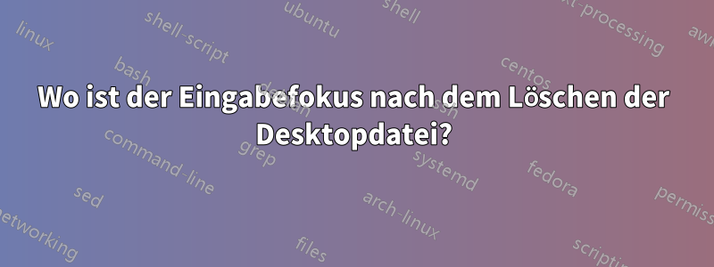 Wo ist der Eingabefokus nach dem Löschen der Desktopdatei?