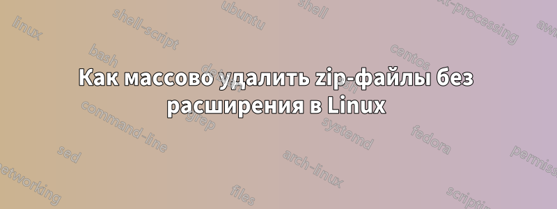 Как массово удалить zip-файлы без расширения в Linux