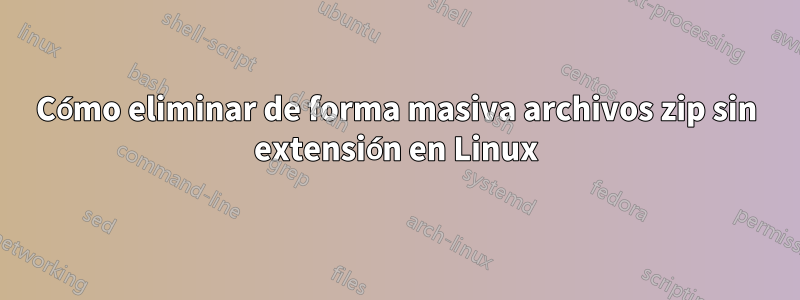 Cómo eliminar de forma masiva archivos zip sin extensión en Linux