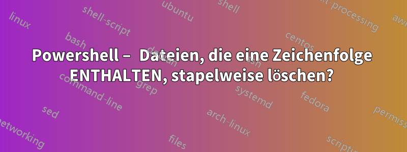 Powershell – Dateien, die eine Zeichenfolge ENTHALTEN, stapelweise löschen?