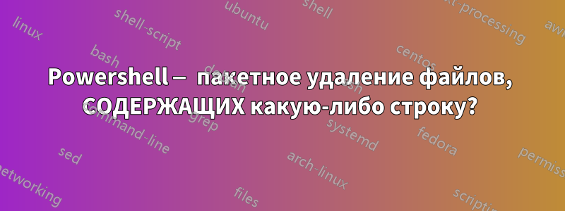 Powershell — пакетное удаление файлов, СОДЕРЖАЩИХ какую-либо строку?