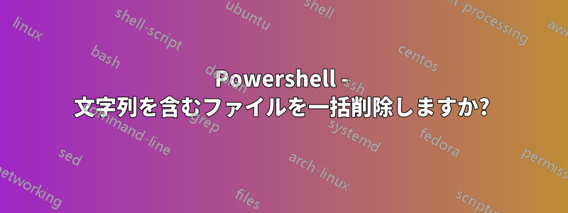 Powershell - 文字列を含むファイルを一括削除しますか?