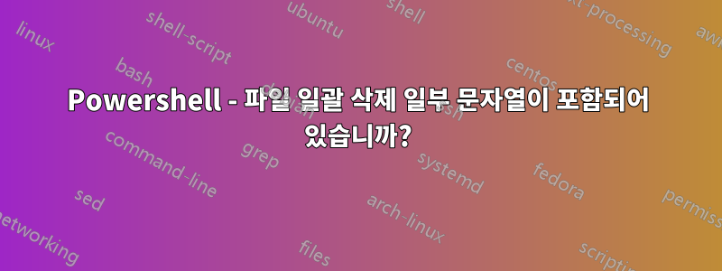 Powershell - 파일 일괄 삭제 일부 문자열이 포함되어 있습니까?