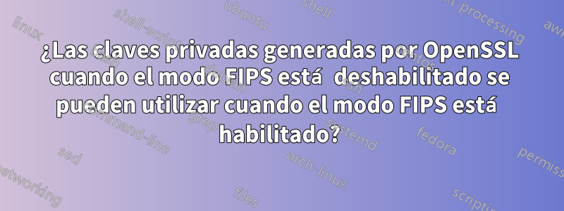 ¿Las claves privadas generadas por OpenSSL cuando el modo FIPS está deshabilitado se pueden utilizar cuando el modo FIPS está habilitado?