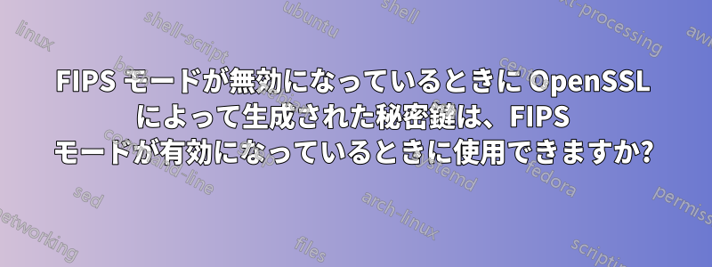 FIPS モードが無効になっているときに OpenSSL によって生成された秘密鍵は、FIPS モードが有効になっているときに使用できますか?