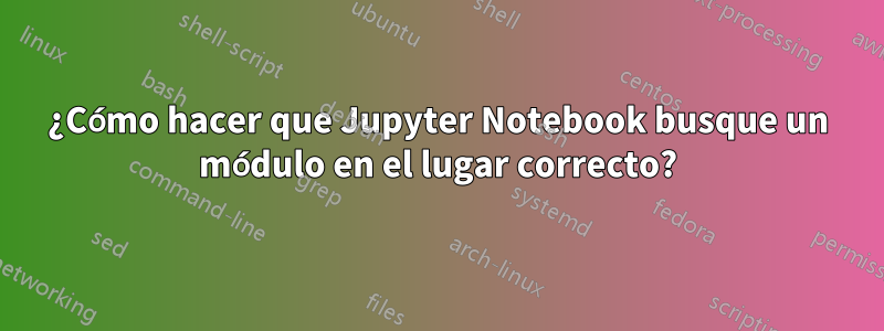 ¿Cómo hacer que Jupyter Notebook busque un módulo en el lugar correcto?