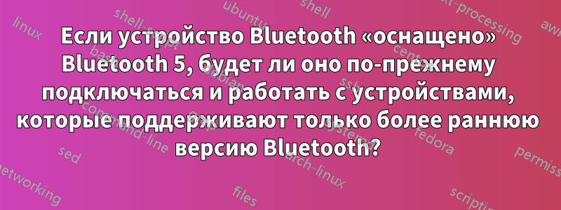 Если устройство Bluetooth «оснащено» Bluetooth 5, будет ли оно по-прежнему подключаться и работать с устройствами, которые поддерживают только более раннюю версию Bluetooth?