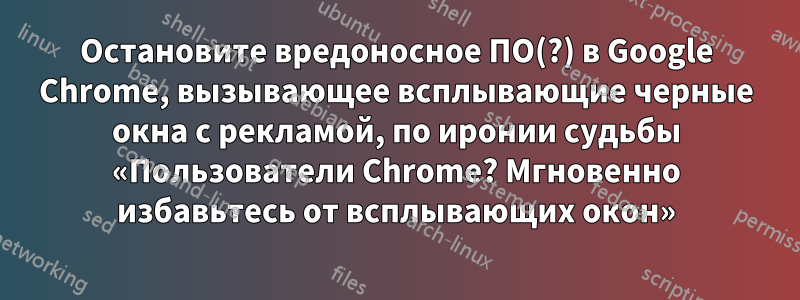 Остановите вредоносное ПО(?) в Google Chrome, вызывающее всплывающие черные окна с рекламой, по иронии судьбы «Пользователи Chrome? Мгновенно избавьтесь от всплывающих окон»