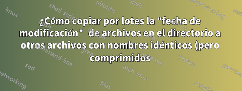 ¿Cómo copiar por lotes la "fecha de modificación" de archivos en el directorio a otros archivos con nombres idénticos (pero comprimidos) en otro directorio?