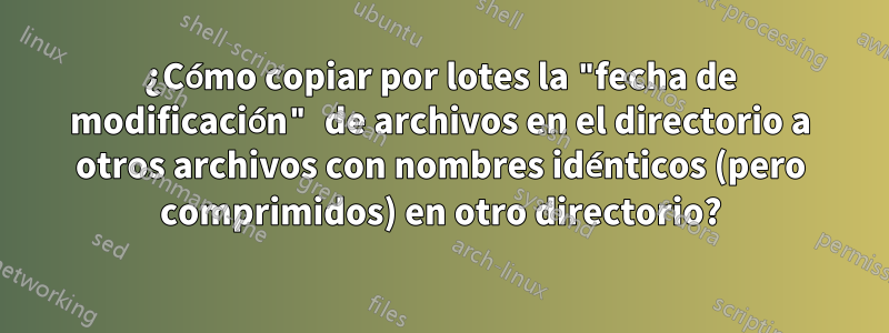 ¿Cómo copiar por lotes la "fecha de modificación" de archivos en el directorio a otros archivos con nombres idénticos (pero comprimidos) en otro directorio?