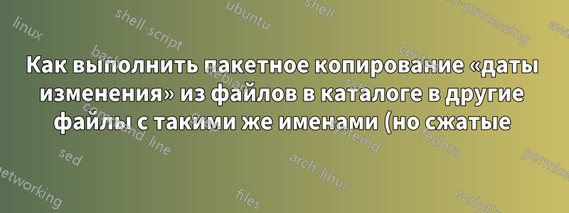 Как выполнить пакетное копирование «даты изменения» из файлов в каталоге в другие файлы с такими же именами (но сжатые) в другом каталоге?