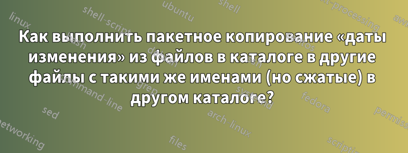 Как выполнить пакетное копирование «даты изменения» из файлов в каталоге в другие файлы с такими же именами (но сжатые) в другом каталоге?