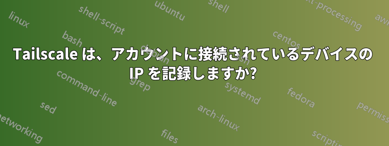 Tailscale は、アカウントに接続されているデバイスの IP を記録しますか?