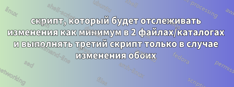 скрипт, который будет отслеживать изменения как минимум в 2 файлах/каталогах и выполнять третий скрипт только в случае изменения обоих