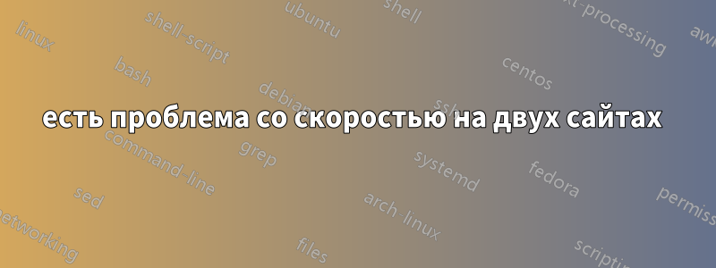 есть проблема со скоростью на двух сайтах 