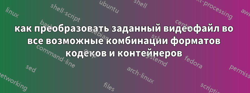 как преобразовать заданный видеофайл во все возможные комбинации форматов кодеков и контейнеров