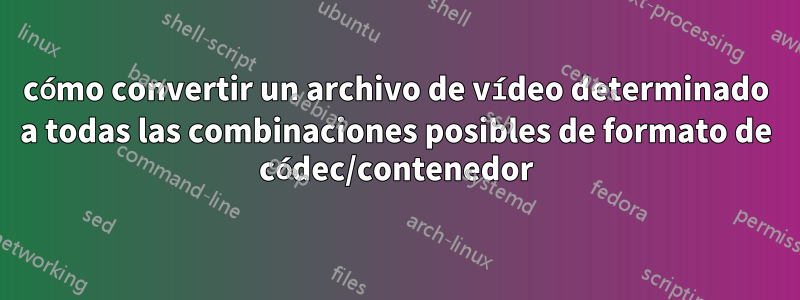 cómo convertir un archivo de vídeo determinado a todas las combinaciones posibles de formato de códec/contenedor