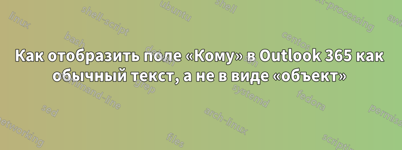 Как отобразить поле «Кому» в Outlook 365 как обычный текст, а не в виде «объект»