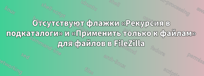 Отсутствуют флажки «Рекурсия в подкаталоги» и «Применить только к файлам» для файлов в FileZilla