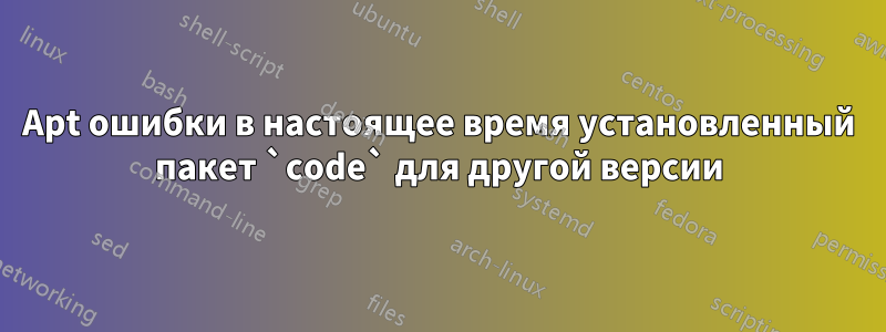 Apt ошибки в настоящее время установленный пакет `code` для другой версии