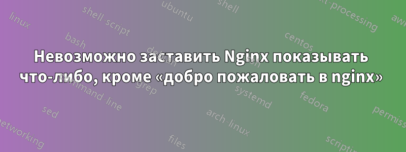 Невозможно заставить Nginx показывать что-либо, кроме «добро пожаловать в nginx»