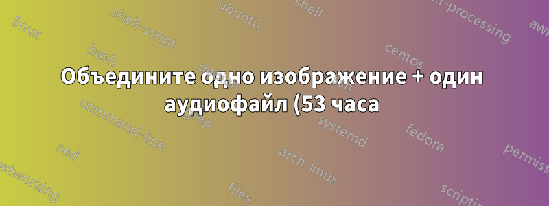 Объедините одно изображение + один аудиофайл (53 часа) для создания одного видео с помощью FFmpeg, не тратя много времени