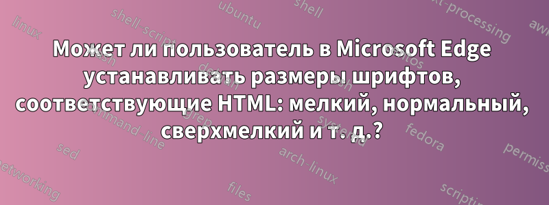 Может ли пользователь в Microsoft Edge устанавливать размеры шрифтов, соответствующие HTML: мелкий, нормальный, сверхмелкий и т. д.?