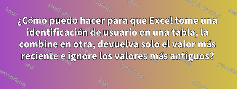 ¿Cómo puedo hacer para que Excel tome una identificación de usuario en una tabla, la combine en otra, devuelva solo el valor más reciente e ignore los valores más antiguos?