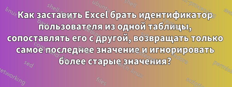 Как заставить Excel брать идентификатор пользователя из одной таблицы, сопоставлять его с другой, возвращать только самое последнее значение и игнорировать более старые значения?