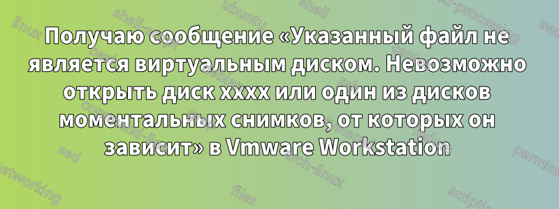 Получаю сообщение «Указанный файл не является виртуальным диском. Невозможно открыть диск xxxx или один из дисков моментальных снимков, от которых он зависит» в Vmware Workstation