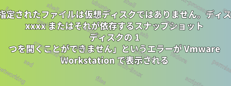 「指定されたファイルは仮想ディスクではありません。ディスク xxxx またはそれが依存するスナップショット ディスクの 1 つを開くことができません」というエラーが Vmware Workstation で表示される