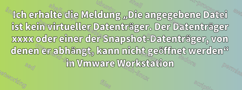 Ich erhalte die Meldung „Die angegebene Datei ist kein virtueller Datenträger. Der Datenträger xxxx oder einer der Snapshot-Datenträger, von denen er abhängt, kann nicht geöffnet werden“ in Vmware Workstation