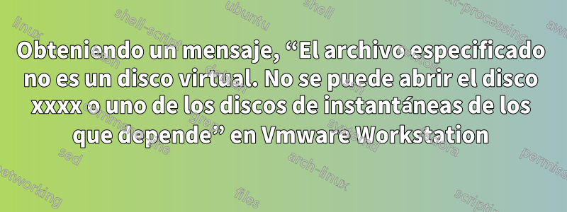 Obteniendo un mensaje, “El archivo especificado no es un disco virtual. No se puede abrir el disco xxxx o uno de los discos de instantáneas de los que depende” en Vmware Workstation