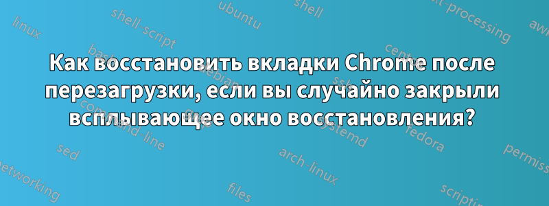 Как восстановить вкладки Chrome после перезагрузки, если вы случайно закрыли всплывающее окно восстановления?