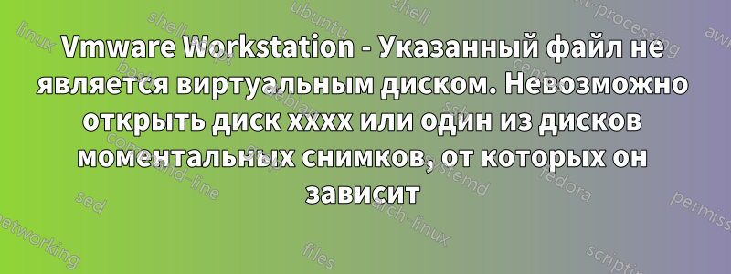 Vmware Workstation - Указанный файл не является виртуальным диском. Невозможно открыть диск xxxx или один из дисков моментальных снимков, от которых он зависит