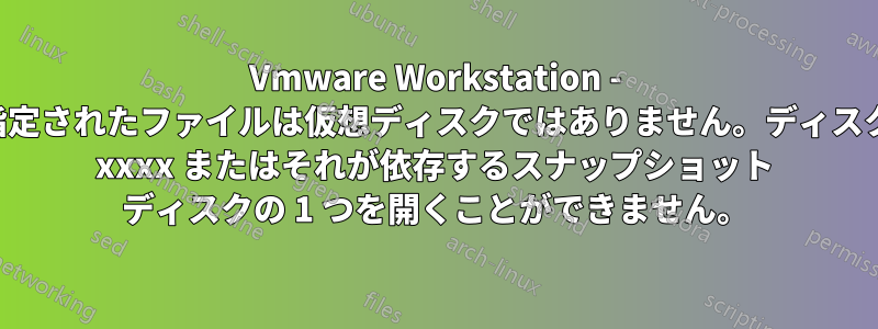 Vmware Workstation - 指定されたファイルは仮想ディスクではありません。ディスク xxxx またはそれが依存するスナップショット ディスクの 1 つを開くことができません。