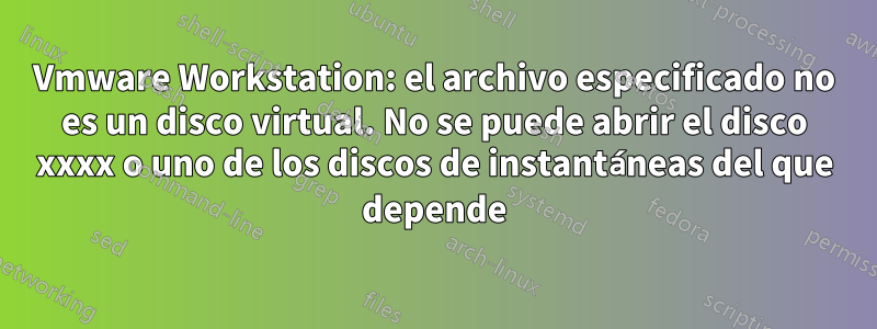 Vmware Workstation: el archivo especificado no es un disco virtual. No se puede abrir el disco xxxx o uno de los discos de instantáneas del que depende