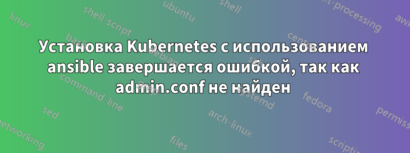 Установка Kubernetes с использованием ansible завершается ошибкой, так как admin.conf не найден