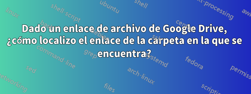 Dado un enlace de archivo de Google Drive, ¿cómo localizo el enlace de la carpeta en la que se encuentra?