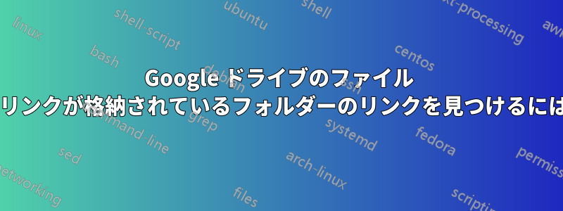 Google ドライブのファイル リンクがある場合、そのリンクが格納されているフォルダーのリンクを見つけるにはどうすればよいですか?