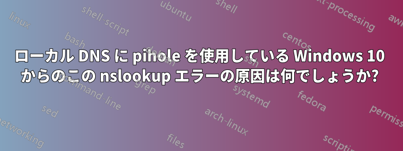 ローカル DNS に pihole を使用している Windows 10 からのこの nslookup エラーの原因は何でしょうか?