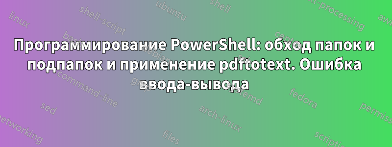 Программирование PowerShell: обход папок и подпапок и применение pdftotext. Ошибка ввода-вывода