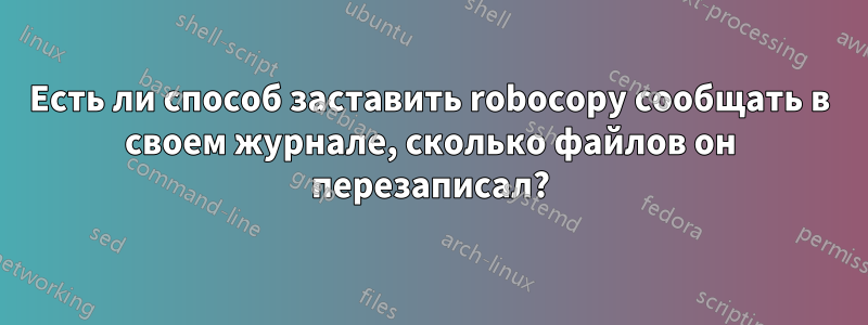 Есть ли способ заставить robocopy сообщать в своем журнале, сколько файлов он перезаписал?