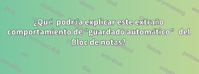 ¿Qué podría explicar este extraño comportamiento de "guardado automático" del Bloc de notas?