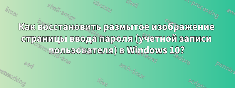 Как восстановить размытое изображение страницы ввода пароля (учетной записи пользователя) в Windows 10?