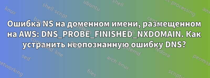 Ошибка NS на доменном имени, размещенном на AWS: DNS_PROBE_FINISHED_NXDOMAIN. Как устранить неопознанную ошибку DNS?