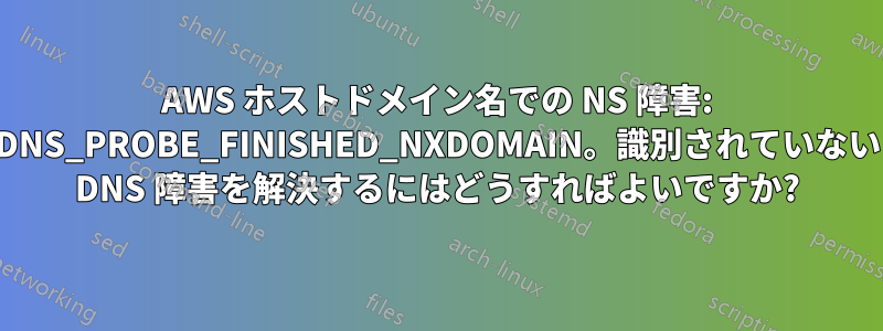 AWS ホストドメイン名での NS 障害: DNS_PROBE_FINISHED_NXDOMAIN。識別されていない DNS 障害を解決するにはどうすればよいですか?